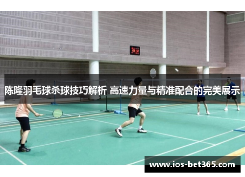 陈隆羽毛球杀球技巧解析 高速力量与精准配合的完美展示